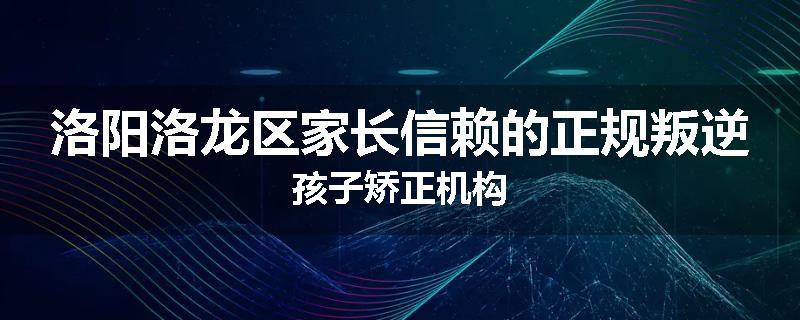 洛阳洛龙区家长信赖的正规叛逆孩子矫正机构