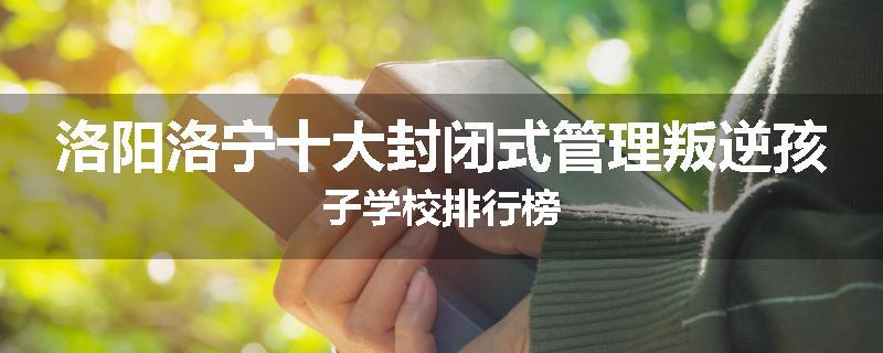 洛阳洛宁十大封闭式管理叛逆孩子学校排行榜