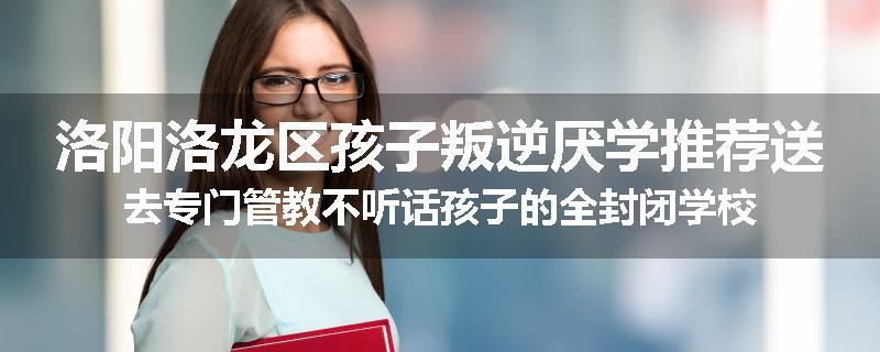 洛阳洛龙区孩子叛逆厌学推荐送去专门管教不听话孩子的全封闭学校