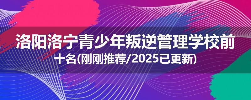洛阳洛宁青少年叛逆管理学校前十名(刚刚推荐/2025已更新)