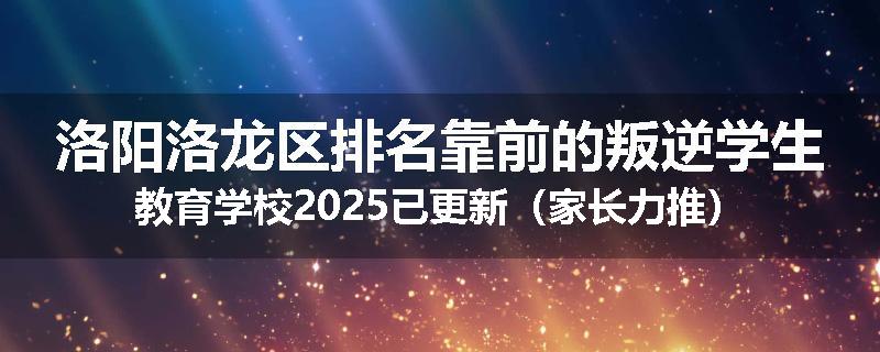 洛阳洛龙区排名靠前的叛逆学生教育学校2025已更新（家长力推）
