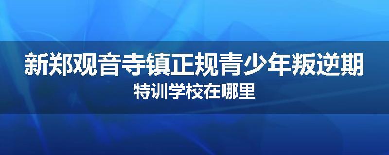 新郑观音寺镇正规青少年叛逆期特训学校在哪里