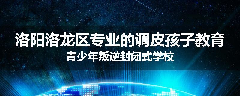 洛阳洛龙区专业的调皮孩子教育青少年叛逆封闭式学校