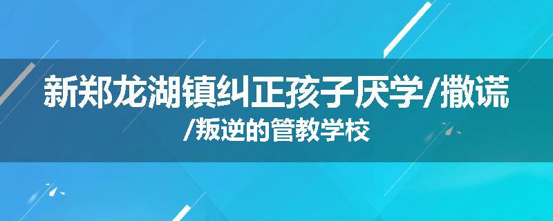 新郑龙湖镇纠正孩子厌学/撒谎/叛逆的管教学校