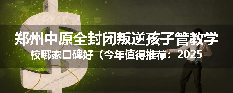郑州中原全封闭叛逆孩子管教学校哪家口碑好（今年值得推荐：2025已更新）