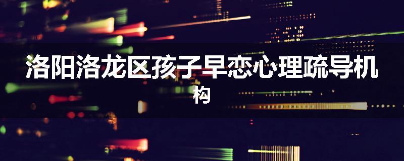 洛阳洛龙区孩子早恋心理疏导机构