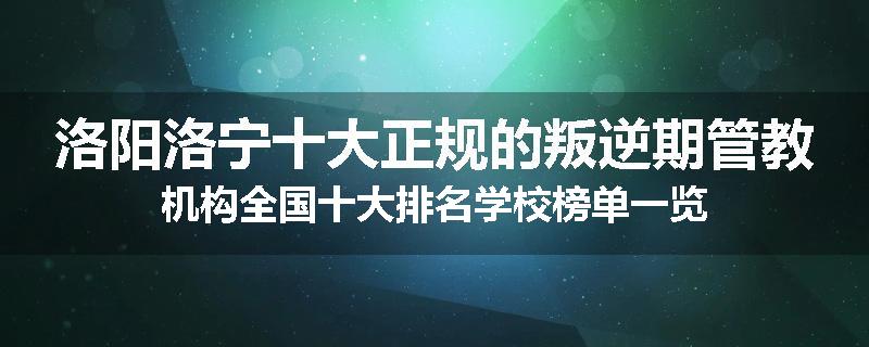 洛阳洛宁十大正规的叛逆期管教机构全国十大排名学校榜单一览