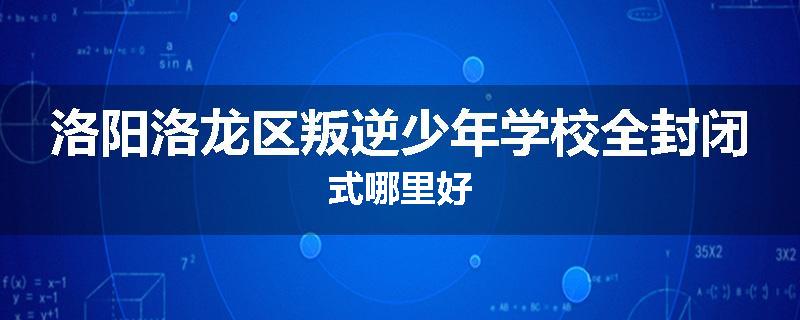 洛阳洛龙区叛逆少年学校全封闭式哪里好