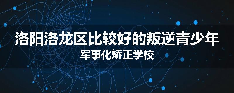 洛阳洛龙区比较好的叛逆青少年军事化矫正学校