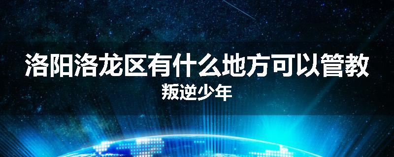 洛阳洛龙区有什么地方可以管教叛逆少年
