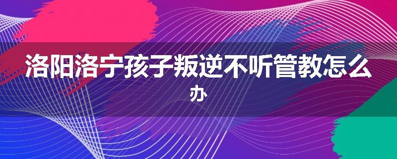 洛阳洛宁孩子叛逆不听管教怎么办