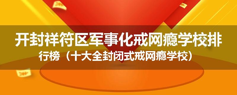 开封祥符区军事化戒网瘾学校排行榜（十大全封闭式戒网瘾学校）