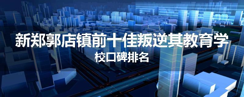 新郑郭店镇前十佳叛逆其教育学校口碑排名