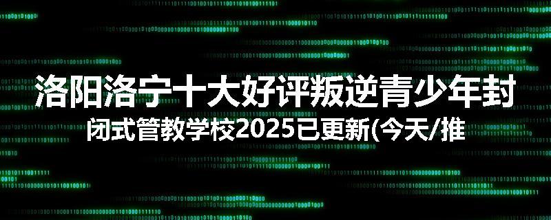 洛阳洛宁十大好评叛逆青少年封闭式管教学校2025已更新(今天/推荐)