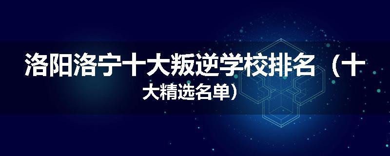 洛阳洛宁十大叛逆学校排名（十大精选名单）