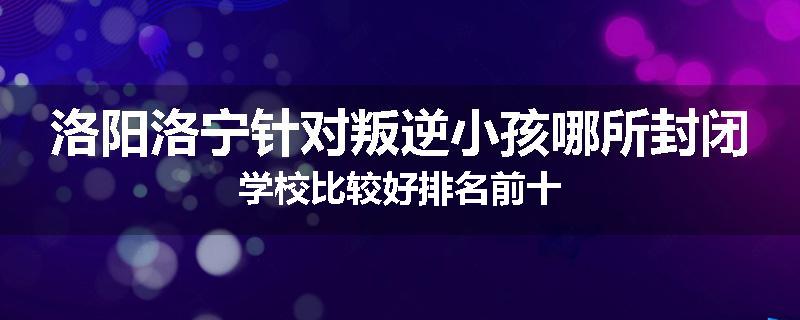 洛阳洛宁针对叛逆小孩哪所封闭学校比较好排名前十