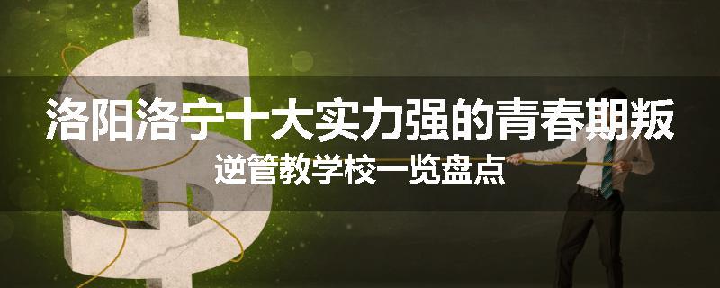 洛阳洛宁十大实力强的青春期叛逆管教学校一览盘点
