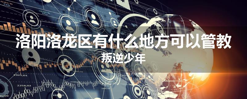洛阳洛龙区有什么地方可以管教叛逆少年