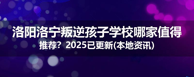 洛阳洛宁叛逆孩子学校哪家值得推荐？2025已更新(本地资讯)