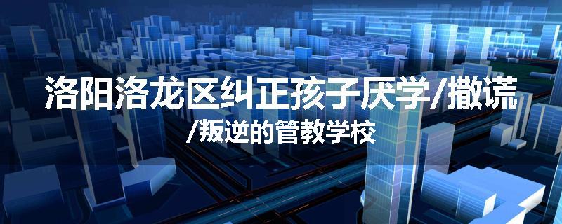 洛阳洛龙区纠正孩子厌学/撒谎/叛逆的管教学校