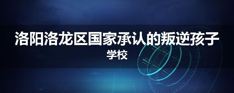 洛阳洛龙区国家承认的叛逆孩子学校