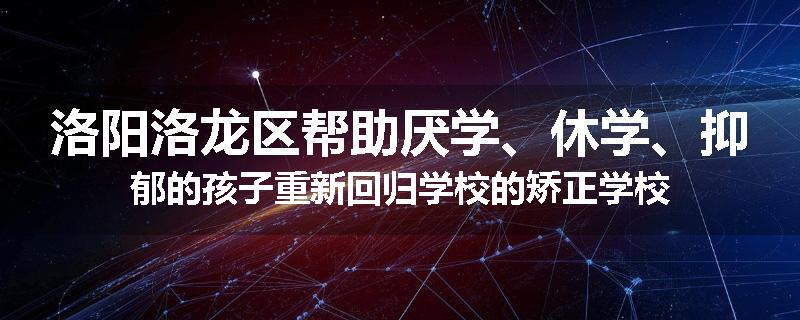 洛阳洛龙区帮助厌学、休学、抑郁的孩子重新回归学校的矫正学校
