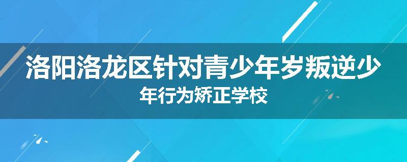 洛阳洛龙区针对青少年岁叛逆少年行为矫正学校
