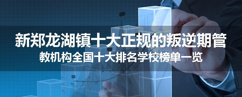 新郑龙湖镇十大正规的叛逆期管教机构全国十大排名学校榜单一览