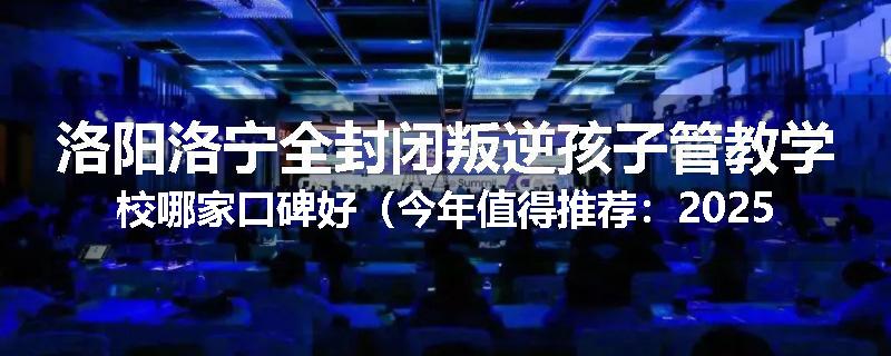 洛阳洛宁全封闭叛逆孩子管教学校哪家口碑好（今年值得推荐：2025已更新）