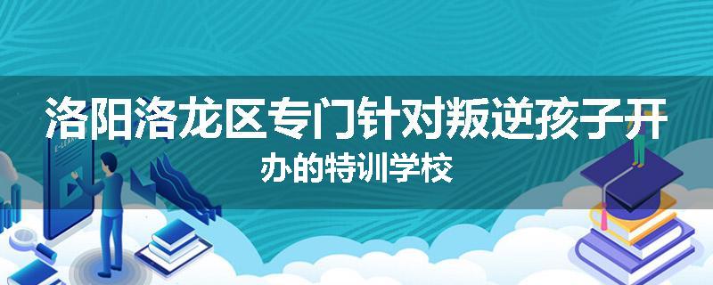洛阳洛龙区专门针对叛逆孩子开办的特训学校