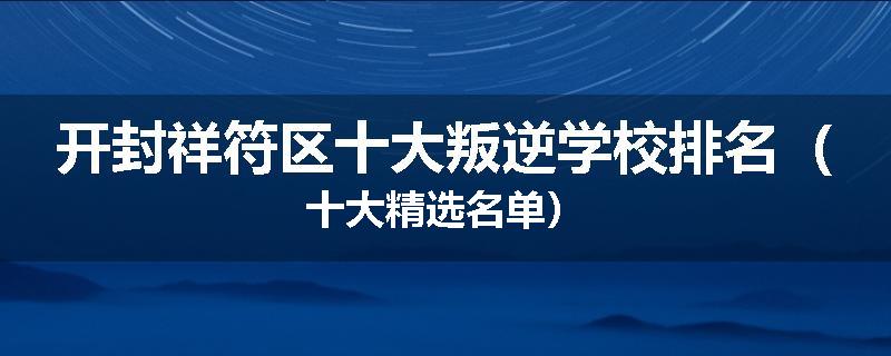 开封祥符区十大叛逆学校排名（十大精选名单）