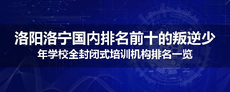 洛阳洛宁国内排名前十的叛逆少年学校全封闭式培训机构排名一览
