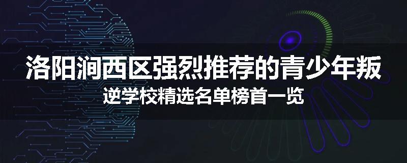 洛阳涧西区强烈推荐的青少年叛逆学校精选名单榜首一览