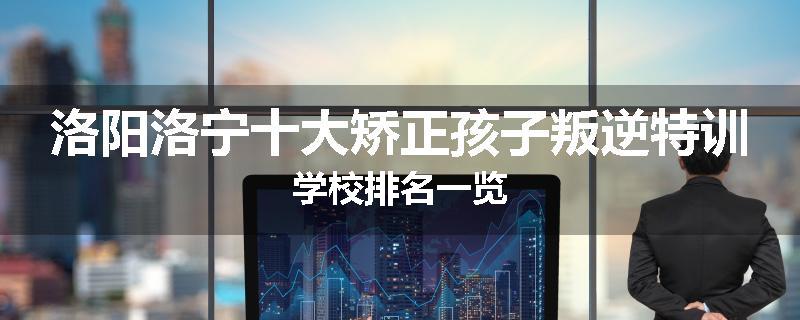 洛阳洛宁十大矫正孩子叛逆特训学校排名一览