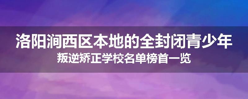 洛阳涧西区本地的全封闭青少年叛逆矫正学校名单榜首一览