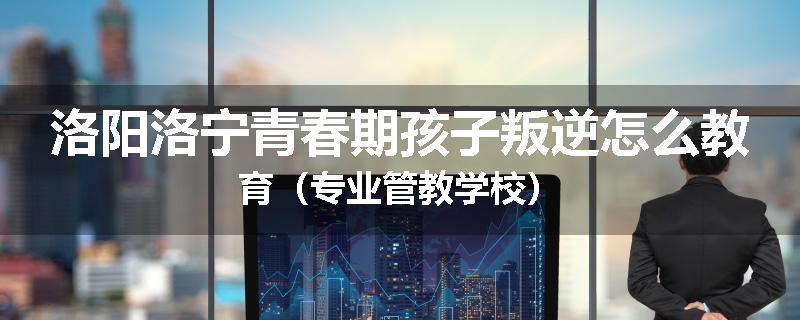 洛阳洛宁青春期孩子叛逆怎么教育（专业管教学校）