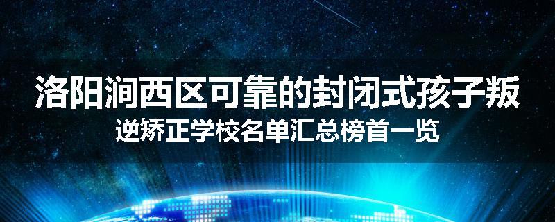 洛阳涧西区可靠的封闭式孩子叛逆矫正学校名单汇总榜首一览