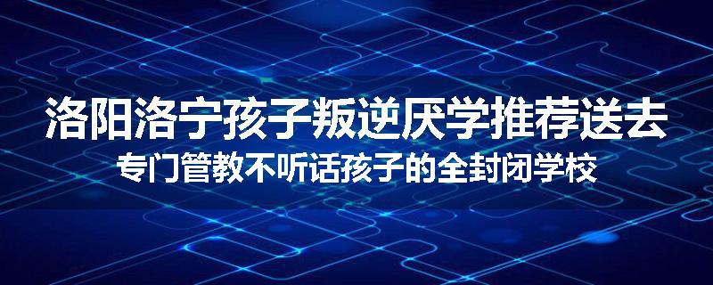 洛阳洛宁孩子叛逆厌学推荐送去专门管教不听话孩子的全封闭学校