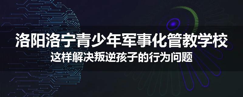 洛阳洛宁青少年军事化管教学校这样解决叛逆孩子的行为问题