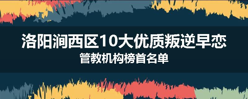 洛阳涧西区10大优质叛逆早恋管教机构榜首名单