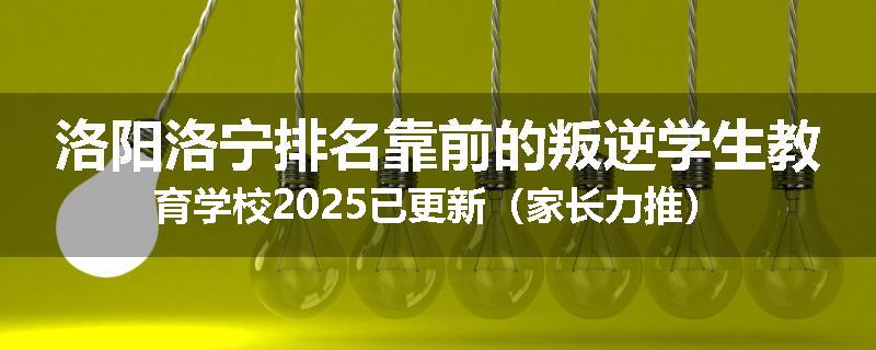 洛阳洛宁排名靠前的叛逆学生教育学校2025已更新（家长力推）