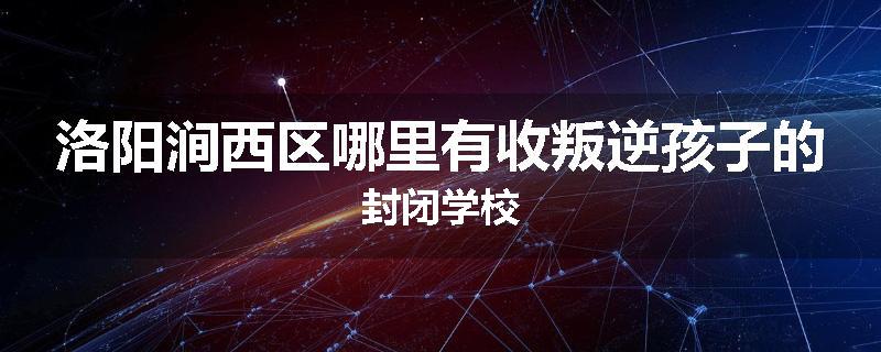洛阳涧西区哪里有收叛逆孩子的封闭学校
