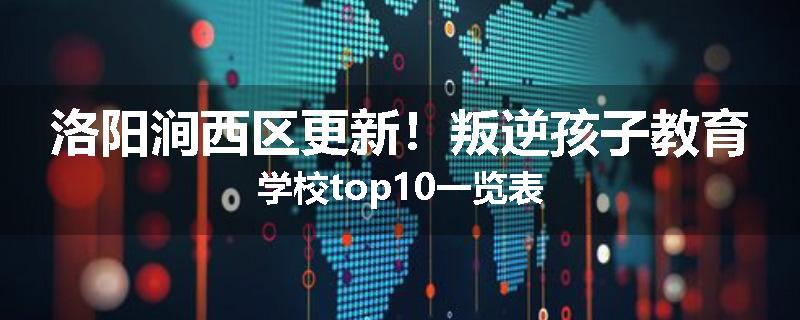 洛阳涧西区更新！叛逆孩子教育学校top10一览表