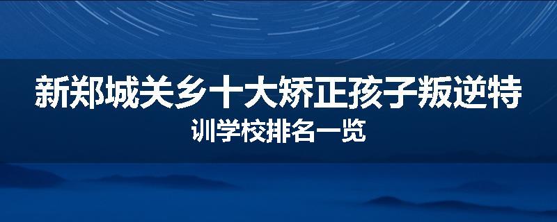 新郑城关乡十大矫正孩子叛逆特训学校排名一览