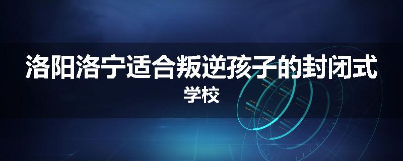 洛阳洛宁适合叛逆孩子的封闭式学校