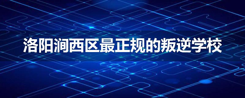 洛阳涧西区最正规的叛逆学校