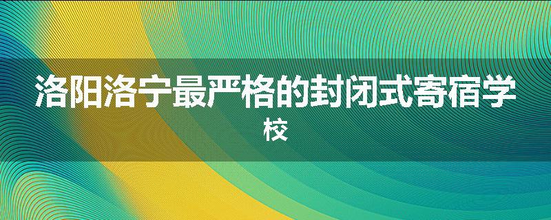洛阳洛宁最严格的封闭式寄宿学校