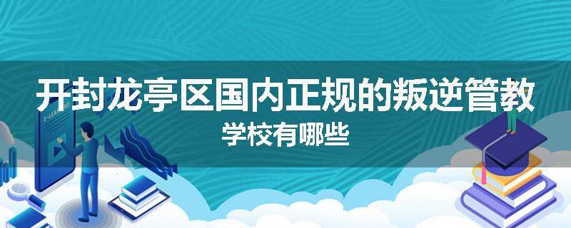 开封龙亭区国内正规的叛逆管教学校有哪些