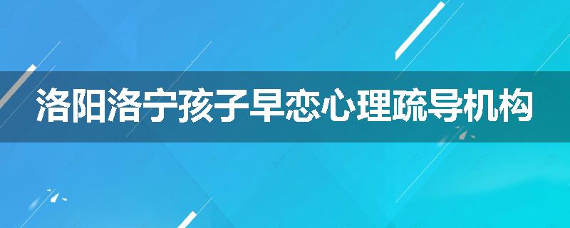 洛阳洛宁孩子早恋心理疏导机构