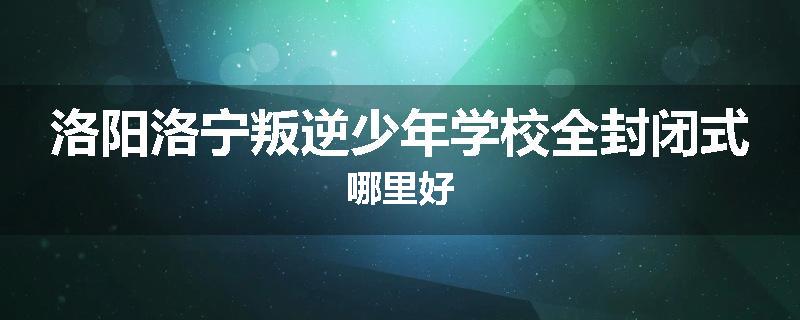 洛阳洛宁叛逆少年学校全封闭式哪里好